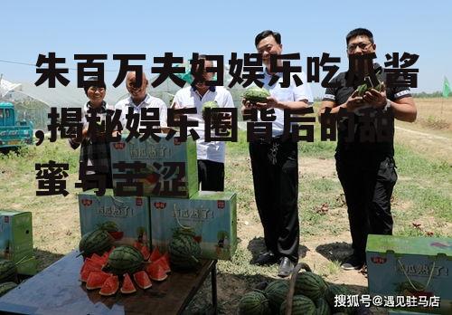 朱百万夫妇娱乐吃瓜酱,揭秘娱乐圈背后的甜蜜与苦涩