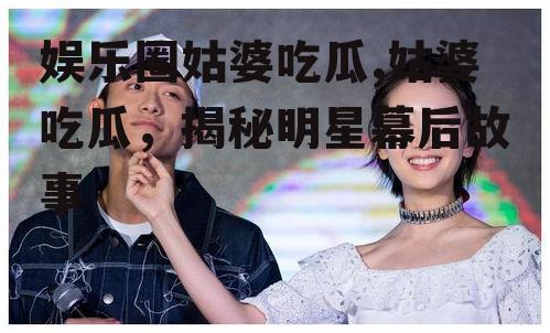 娱乐圈姑婆吃瓜,姑婆吃瓜，揭秘明星幕后故事