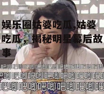 娱乐圈姑婆吃瓜,姑婆吃瓜，揭秘明星幕后故事