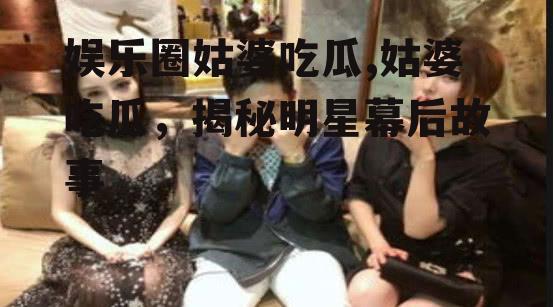 娱乐圈姑婆吃瓜,姑婆吃瓜，揭秘明星幕后故事