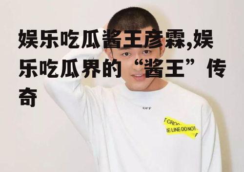 娱乐吃瓜酱王彦霖,娱乐吃瓜界的“酱王”传奇