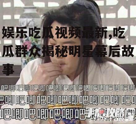 娱乐吃瓜视频最新,吃瓜群众揭秘明星幕后故事
