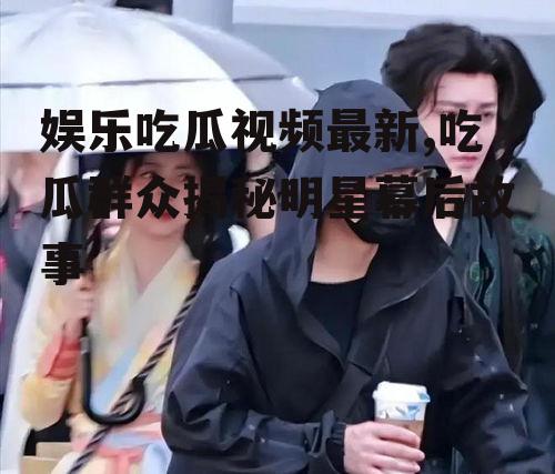 娱乐吃瓜视频最新,吃瓜群众揭秘明星幕后故事