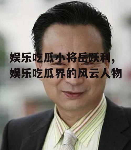 娱乐吃瓜小将岳跃利,娱乐吃瓜界的风云人物