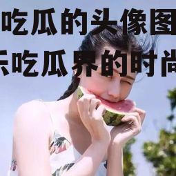 娱乐吃瓜的头像图片女,娱乐吃瓜界的时尚新宠