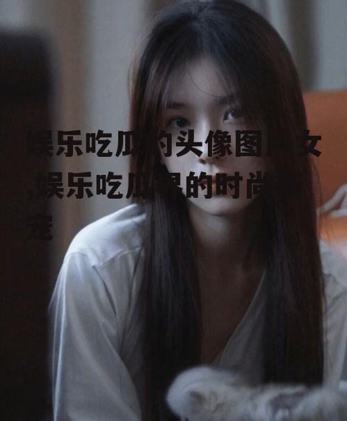 娱乐吃瓜的头像图片女,娱乐吃瓜界的时尚新宠