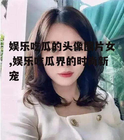 娱乐吃瓜的头像图片女,娱乐吃瓜界的时尚新宠