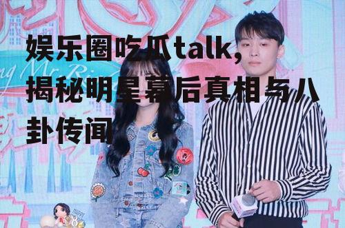 娱乐圈吃瓜talk,揭秘明星幕后真相与八卦传闻