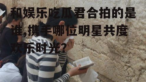 和娱乐吃瓜君合拍的是谁,携手哪位明星共度欢乐时光？