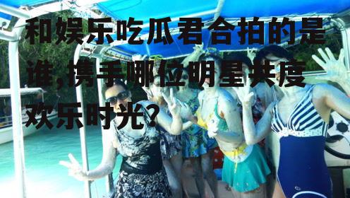 和娱乐吃瓜君合拍的是谁,携手哪位明星共度欢乐时光？