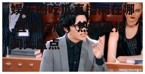 娱乐圈吃瓜直播间在哪,直播吃瓜，热门直播间大盘点