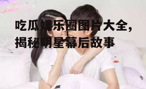 吃瓜娱乐圈图片大全,揭秘明星幕后故事