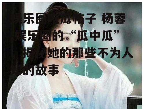 娱乐圈吃瓜帖子 杨蓉,娱乐圈的“瓜中瓜”，揭秘她的那些不为人知的故事