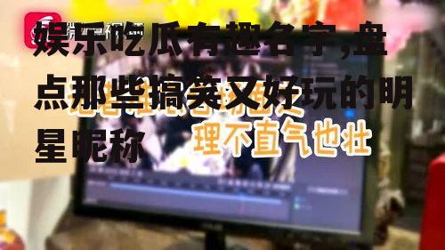 娱乐吃瓜有趣名字,盘点那些搞笑又好玩的明星昵称