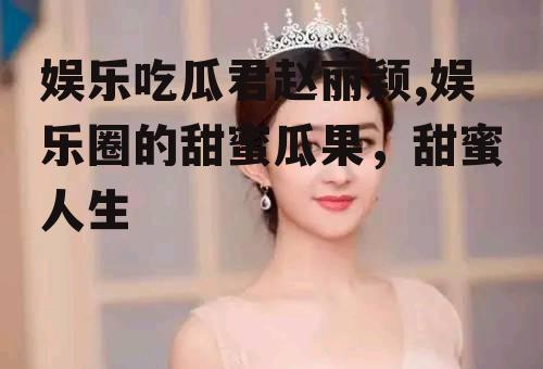 娱乐吃瓜君赵丽颖,娱乐圈的甜蜜瓜果，甜蜜人生