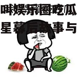 什么叫娱乐圈吃瓜,揭秘明星幕后故事与八卦传闻