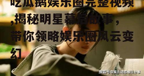 吃瓜鹅娱乐圈完整视频,揭秘明星幕后故事，带你领略娱乐圈风云变幻