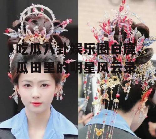 吃瓜八卦娱乐圈白鹿,瓜田里的明星风云录