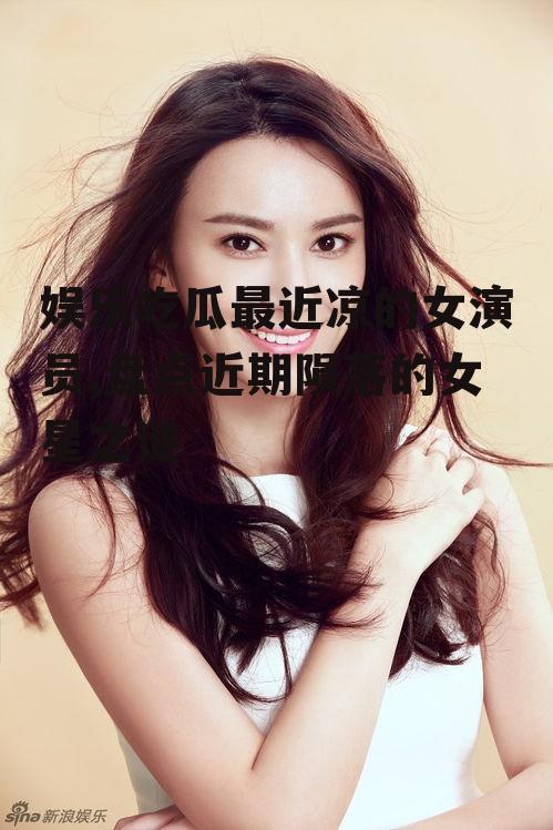 娱乐吃瓜最近凉的女演员,盘点近期陨落的女星之谜