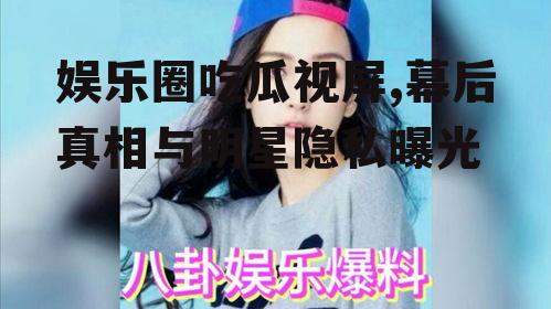 娱乐圈吃瓜视屏,幕后真相与明星隐私曝光