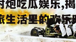 高射炮吃瓜娱乐,揭秘军旅生活里的欢乐时光