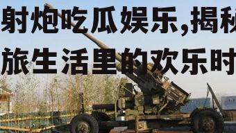 高射炮吃瓜娱乐,揭秘军旅生活里的欢乐时光