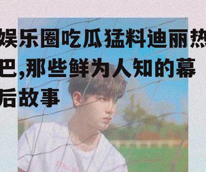 娱乐圈吃瓜猛料迪丽热巴,那些鲜为人知的幕后故事