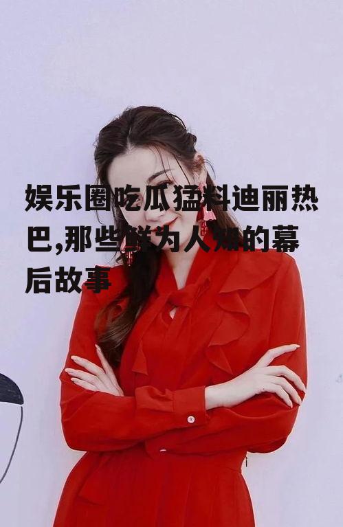 娱乐圈吃瓜猛料迪丽热巴,那些鲜为人知的幕后故事