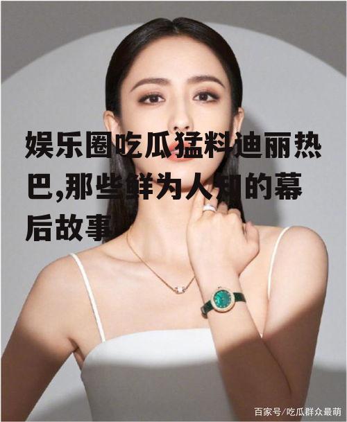 娱乐圈吃瓜猛料迪丽热巴,那些鲜为人知的幕后故事