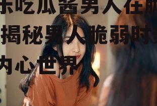 娱乐吃瓜酱男人在脆弱时,揭秘男人脆弱时刻的内心世界