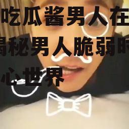 娱乐吃瓜酱男人在脆弱时,揭秘男人脆弱时刻的内心世界