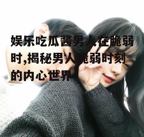 娱乐吃瓜酱男人在脆弱时,揭秘男人脆弱时刻的内心世界