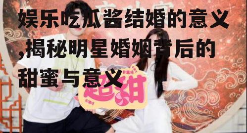 娱乐吃瓜酱结婚的意义,揭秘明星婚姻背后的甜蜜与意义
