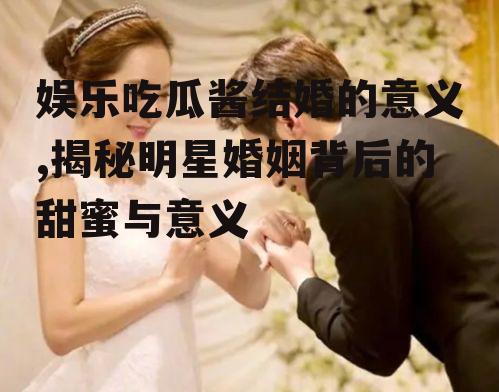 娱乐吃瓜酱结婚的意义,揭秘明星婚姻背后的甜蜜与意义