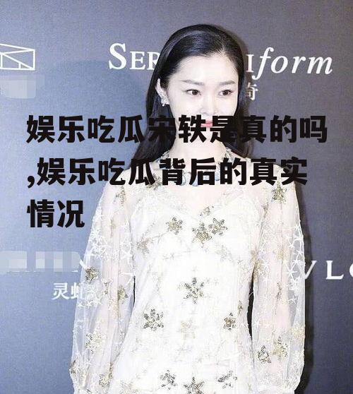 娱乐吃瓜宋轶是真的吗,娱乐吃瓜背后的真实情况