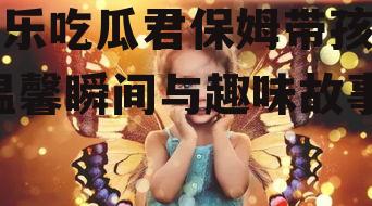 娱乐吃瓜君保姆带孩子,温馨瞬间与趣味故事