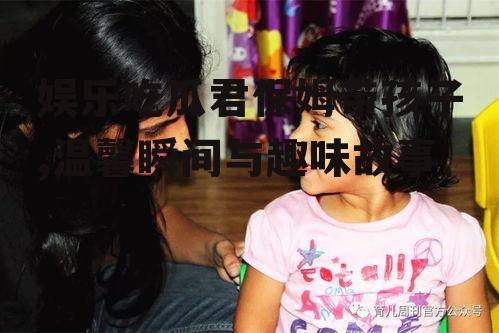 娱乐吃瓜君保姆带孩子,温馨瞬间与趣味故事