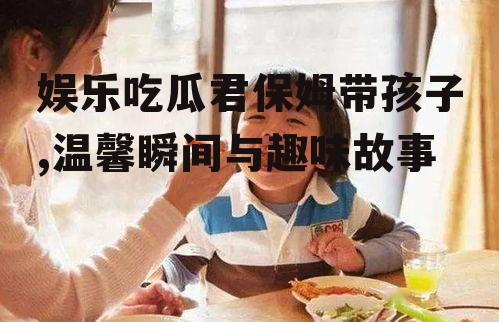 娱乐吃瓜君保姆带孩子,温馨瞬间与趣味故事