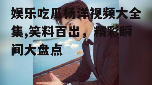 娱乐吃瓜杨洋视频大全集,笑料百出，精彩瞬间大盘点