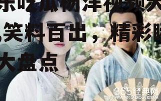 娱乐吃瓜杨洋视频大全集,笑料百出，精彩瞬间大盘点