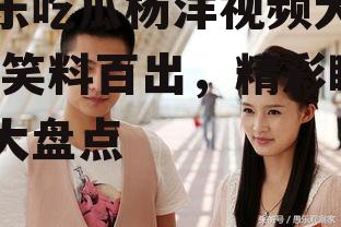 娱乐吃瓜杨洋视频大全集,笑料百出，精彩瞬间大盘点